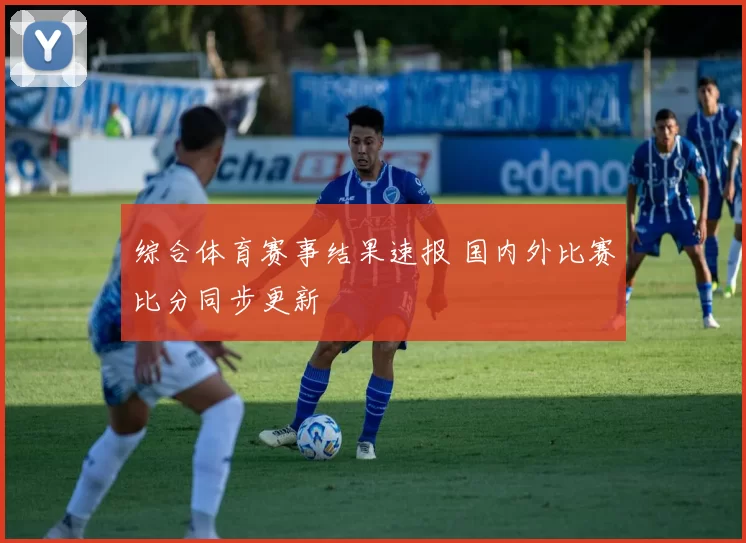 综合体育赛事结果速报 国内外比赛比分同步更新