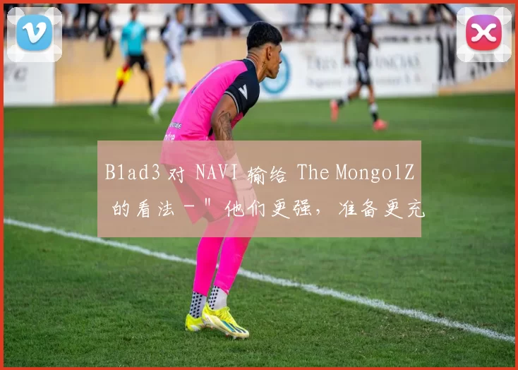 B1ad3 对 NAVI 输给 The MongolZ 的看法 - ＂他们更强，准备更充分＂