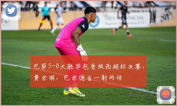 巴萨5-0大胜毕包晋级西超杯决赛，费尔明、巴尔德吉一射两传