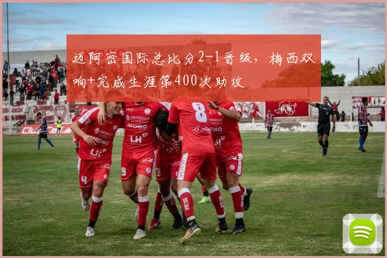 迈阿密国际总比分2-1晋级，梅西双响+完成生涯第400次助攻