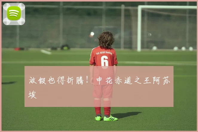 放假也得折腾！申花赤道之王阿苏埃