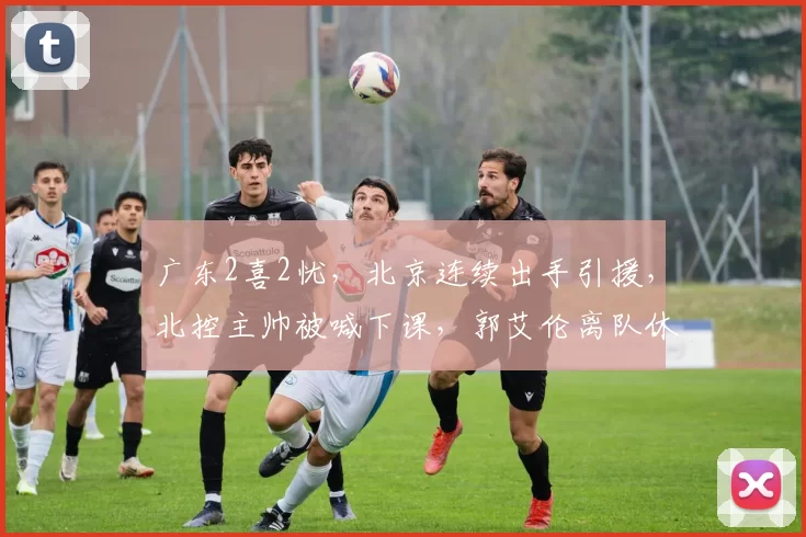 广东2喜2忧，北京连续出手引援，北控主帅被喊下课，郭艾伦离队休养