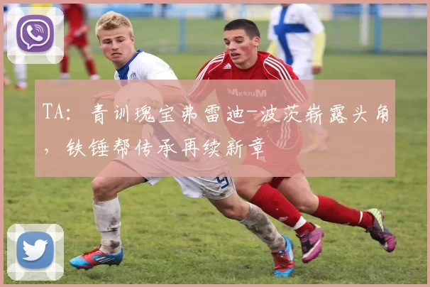 TA：青训瑰宝弗雷迪-波茨崭露头角，铁锤帮传承再续新章