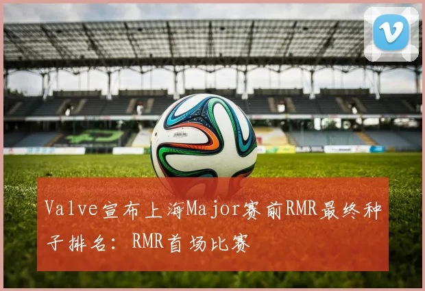 Valve宣布上海Major赛前RMR最终种子排名：RMR首场比赛