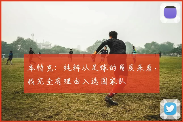 本特克：纯粹从足球的角度来看，我完全有理由入选国家队