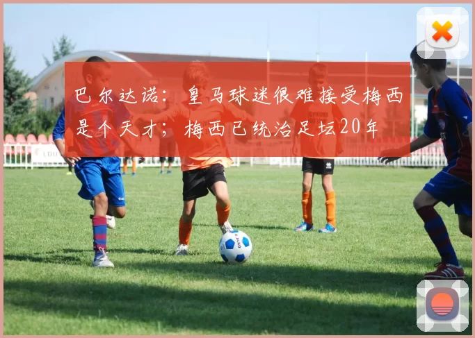 巴尔达诺：皇马球迷很难接受梅西是个天才；梅西已统治足坛20年