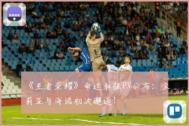 《王者荣耀》命运和弦PV公布：朵莉亚与海诺初次邂逅!