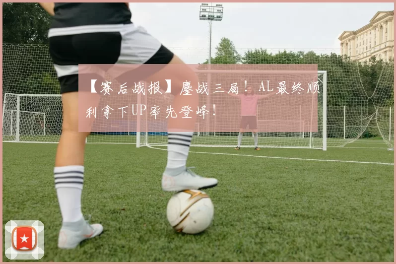 【赛后战报】鏖战三局！AL最终顺利拿下UP率先登峰！