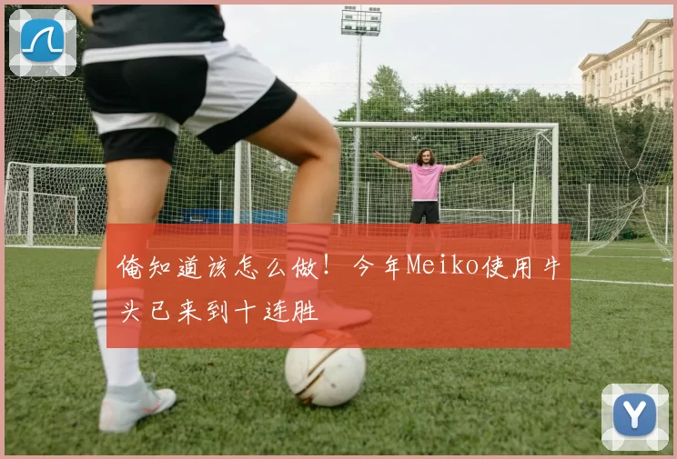 俺知道该怎么做！今年Meiko使用牛头已来到十连胜
