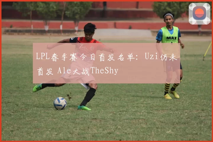 LPL春季赛今日首发名单：Uzi仍未首发 Ale大战TheShy