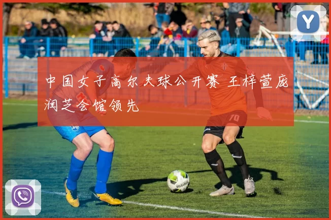 中国女子高尔夫球公开赛 王梓萱庞润芝会馆领先
