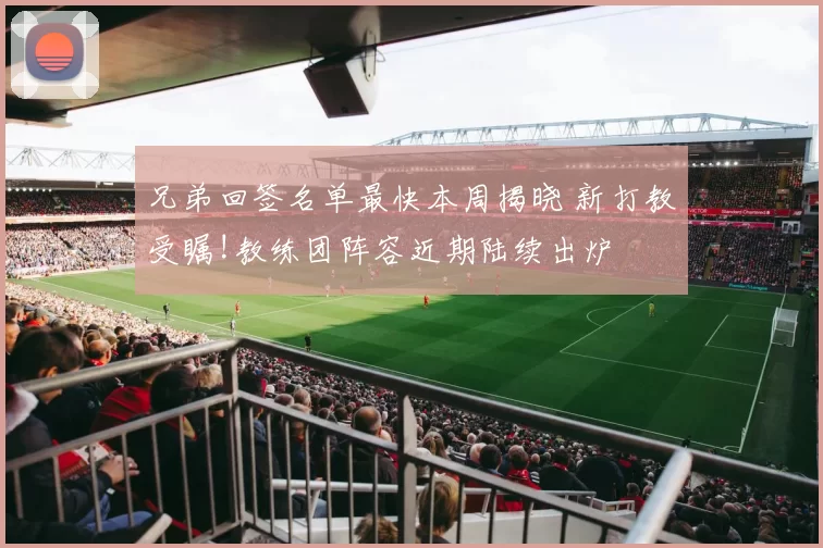 兄弟回签名单最快本周揭晓 新打教受瞩!教练团阵容近期陆续出炉