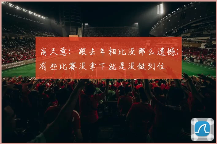 高天意：跟去年相比没那么遗憾；有些比赛没拿下就是没做到位