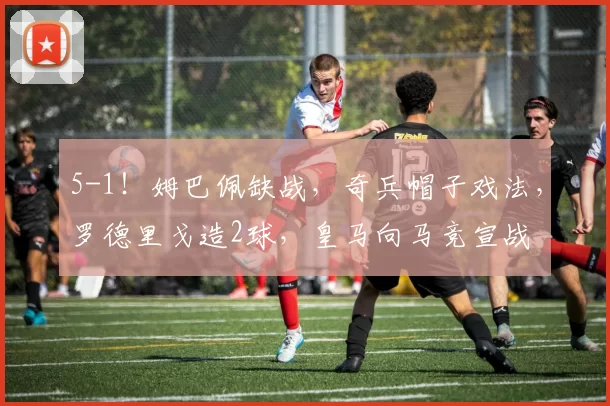 5-1！姆巴佩缺战，奇兵帽子戏法，罗德里戈造2球，皇马向马竞宣战