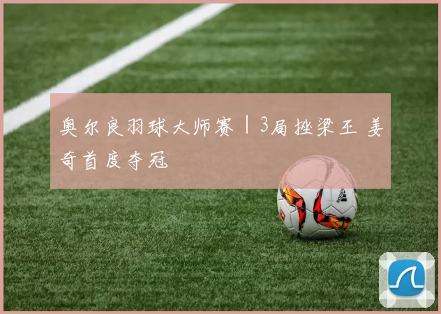 奥尔良羽球大师赛｜3局挫梁王 姜奇首度夺冠