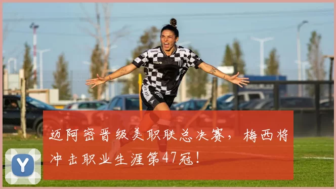 迈阿密晋级美职联总决赛，梅西将冲击职业生涯第47冠！