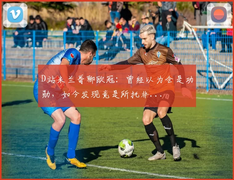 D站米兰哥聊欧冠：曾经以为会是功勋，如今发现竟是所托非...
