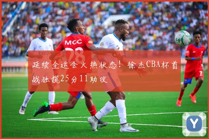 延续全运会火热状态！徐杰CBA杯首战独揽25分11助攻