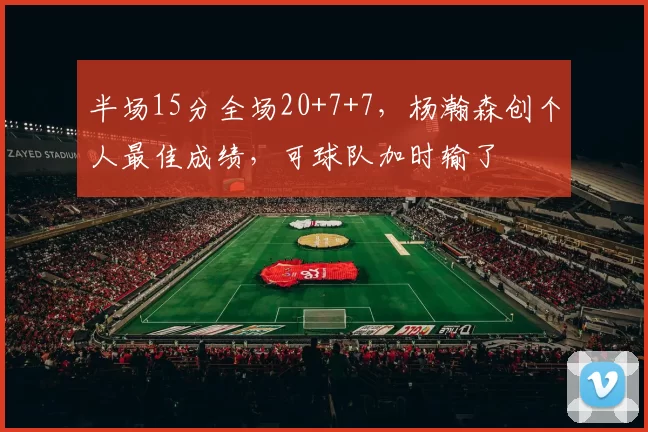 半场15分全场20+7+7，杨瀚森创个人最佳成绩，可球队加时输了