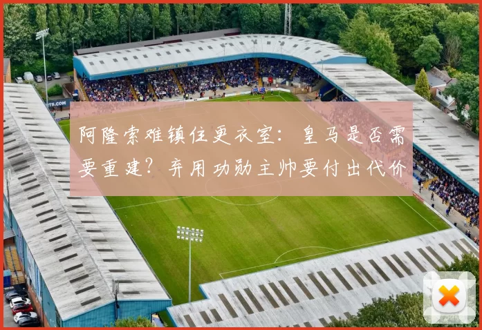 阿隆索难镇住更衣室：皇马是否需要重建？弃用功勋主帅要付出代价？