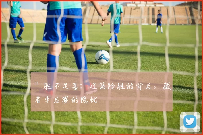 ＂胜不足喜：辽篮险胜的背后，藏着季后赛的隐忧