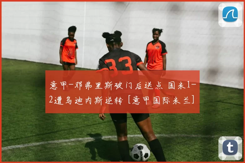 意甲-邓弗里斯破门后送点 国米1-2遭乌迪内斯逆转 [意甲国际米兰]