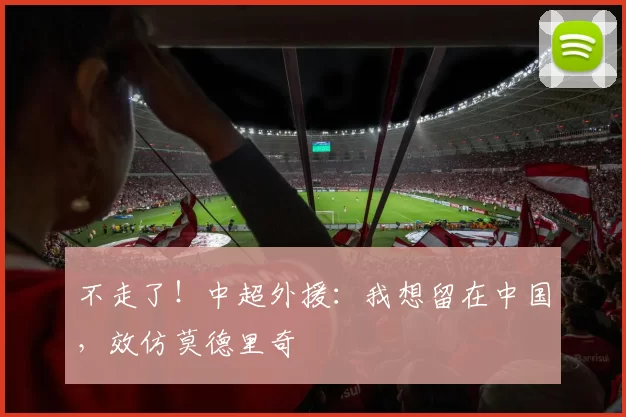 不走了！中超外援：我想留在中国，效仿莫德里奇