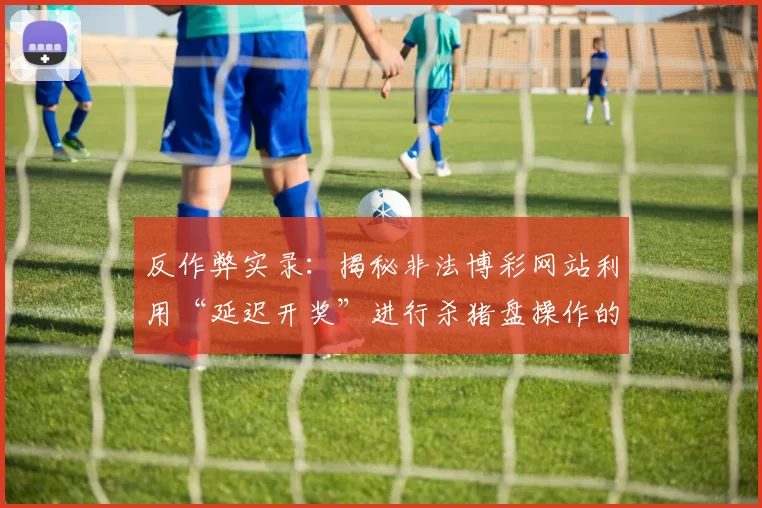 反作弊实录：揭秘非法博彩网站利用“延迟开奖”进行杀猪盘操作的底层逻辑。（反诈观察：揭露非法博彩平台通过延时开奖操控“杀猪盘”的运作机制）