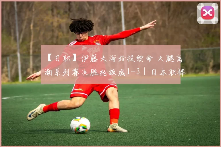 【日职】伊藤大海好投续命 火腿高潮系列赛决胜轮扳成1-3｜日本职棒