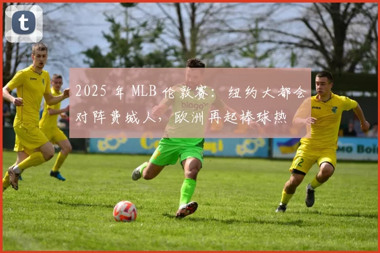 2025 年 MLB 伦敦赛：纽约大都会对阵费城人，欧洲再起棒球热