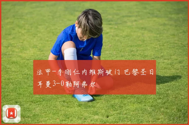 法甲-李刚仁内维斯破门 巴黎圣日耳曼3-0勒阿弗尔