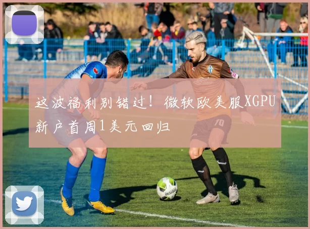 这波福利别错过！微软欧美服XGPU新户首周1美元回归