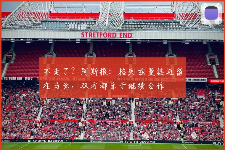 不走了？阿斯报：格列兹曼接近留在马竞，双方都乐于继续合作