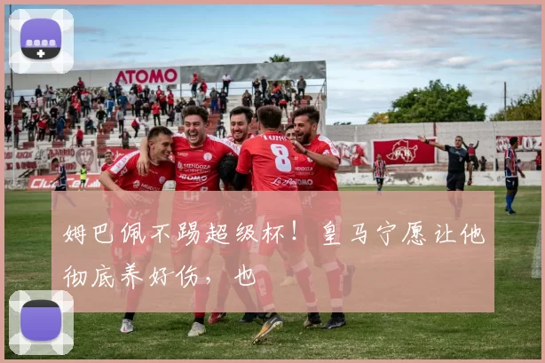 姆巴佩不踢超级杯！皇马宁愿让他彻底养好伤，也