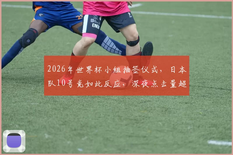 2026年世界杯小组抽签仪式，日本队10号竟如此反应，深夜点击量超百万
