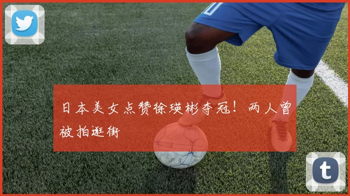 日本美女点赞徐瑛彬夺冠！两人曾被拍逛街