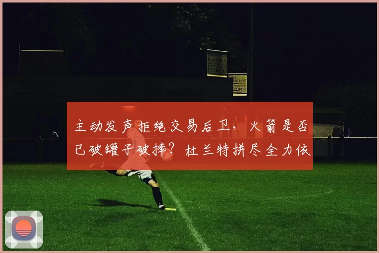 主动发声拒绝交易后卫，火箭是否已破罐子破摔？杜兰特拼尽全力依然难挽局势